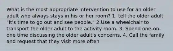 What is the most appropriate intervention to use for an older adult who always stays in his or her room? 1. tell the older adult "It's time to go out and see people." 2.Use a wheelchair to transport the older adult to the activity room. 3. Spend one-on-one time discussing the older adult's concerns. 4. Call the family and request that they visit more often