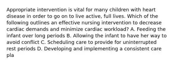 Appropriate intervention is vital for many children with heart disease in order to go on to live active, full lives. Which of the following outlines an effective nursing intervention to decrease cardiac demands and minimize cardiac workload? A. Feeding the infant over long periods B. Allowing the infant to have her way to avoid conflict C. Scheduling care to provide for uninterrupted rest periods D. Developing and implementing a consistent care pla