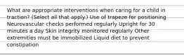 What are appropriate interventions when caring for a child in traction? (Select all that apply.) Use of trapeze for positioning Neurovascular checks performed regularly Upright for 30 minutes a day Skin integrity monitored regularly Other extremities must be immobilized Liquid diet to prevent constipation