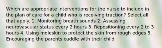 Which are appropriate interventions for the nurse to include in the plan of care for a child who is receiving traction? Select all that apply. 1. Monitoring breath sounds 2. Assessing neurovascular status every 2 hours 3. Repositioning every 2 to 3 hours 4. Using moleskin to protect the skin from rough edges 5. Encouraging the parents cuddle with their child