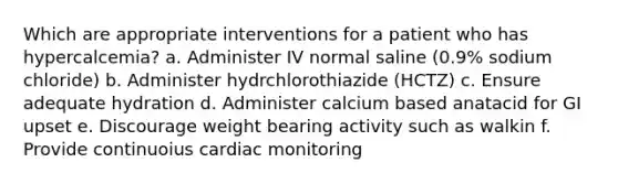 Which are appropriate interventions for a patient who has hypercalcemia? a. Administer IV normal saline (0.9% sodium chloride) b. Administer hydrchlorothiazide (HCTZ) c. Ensure adequate hydration d. Administer calcium based anatacid for GI upset e. Discourage weight bearing activity such as walkin f. Provide continuoius cardiac monitoring