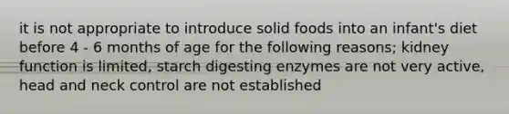 it is not appropriate to introduce solid foods into an infant's diet before 4 - 6 months of age for the following reasons; kidney function is limited, starch digesting enzymes are not very active, head and neck control are not established