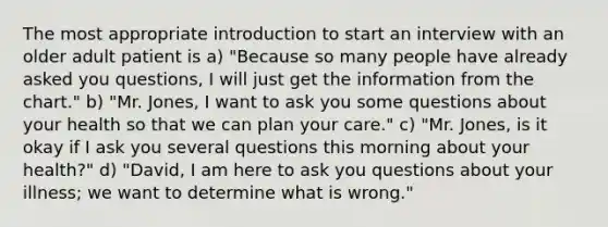 The most appropriate introduction to start an interview with an older adult patient is a) "Because so many people have already asked you questions, I will just get the information from the chart." b) "Mr. Jones, I want to ask you some questions about your health so that we can plan your care." c) "Mr. Jones, is it okay if I ask you several questions this morning about your health?" d) "David, I am here to ask you questions about your illness; we want to determine what is wrong."