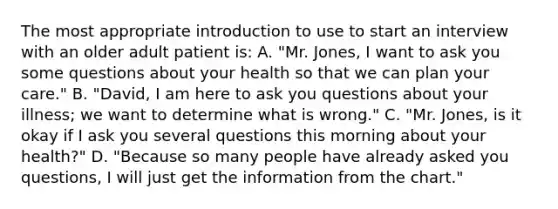 The most appropriate introduction to use to start an interview with an older adult patient is: A. "Mr. Jones, I want to ask you some questions about your health so that we can plan your care." B. "David, I am here to ask you questions about your illness; we want to determine what is wrong." C. "Mr. Jones, is it okay if I ask you several questions this morning about your health?" D. "Because so many people have already asked you questions, I will just get the information from the chart."