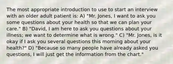 The most appropriate introduction to use to start an interview with an older adult patient is: A) "Mr. Jones, I want to ask you some questions about your health so that we can plan your care." B) "David, I am here to ask you questions about your illness; we want to determine what is wrong." C) "Mr. Jones, is it okay if I ask you several questions this morning about your health?" D) "Because so many people have already asked you questions, I will just get the information from the chart."