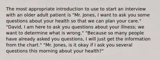 The most appropriate introduction to use to start an interview with an older adult patient is "Mr. Jones, I want to ask you some questions about your health so that we can plan your care." "David, I am here to ask you questions about your illness; we want to determine what is wrong." "Because so many people have already asked you questions, I will just get the information from the chart." "Mr. Jones, is it okay if I ask you several questions this morning about your health?"