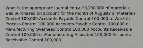 What is the appropriate journal entry if 100,000 of materials was purchased on account for the month of August? a. Materials Control 100,000 Accounts Payable Control 100,000 b. Work-in-Process Control 100,000 Accounts Payable Control 100,000 c. Manufacturing Overhead Control 100,000 Accounts Receivable Control 100,000 d. Manufacturing Allocated 100,000 Accounts Receivable Control 100,000