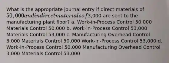 What is the appropriate journal entry if direct materials of 50,000 and indirect materials of3,000 are sent to the manufacturing plant floor? a. Work-in-Process Control 50,000 Materials Control 50,000 b. Work-in-Process Control 53,000 Materials Control 53,000 c. Manufacturing Overhead Control 3,000 Materials Control 50,000 Work-in-Process Control 53,000 d. Work-in-Process Control 50,000 Manufacturing Overhead Control 3,000 Materials Control 53,000