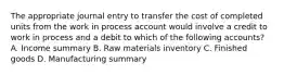 The appropriate journal entry to transfer the cost of completed units from the work in process account would involve a credit to work in process and a debit to which of the following accounts? A. Income summary B. Raw materials inventory C. Finished goods D. Manufacturing summary