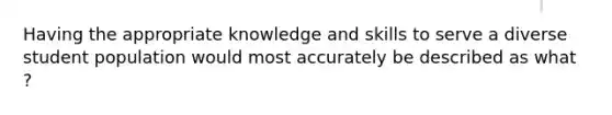 Having the appropriate knowledge and skills to serve a diverse student population would most accurately be described as what ?