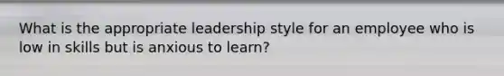 What is the appropriate leadership style for an employee who is low in skills but is anxious to learn?