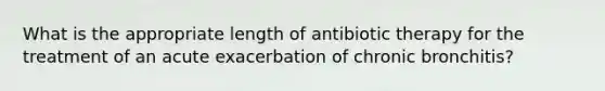 What is the appropriate length of antibiotic therapy for the treatment of an acute exacerbation of chronic bronchitis?