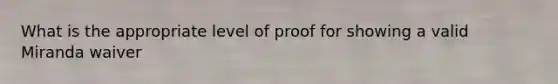 What is the appropriate level of proof for showing a valid Miranda waiver