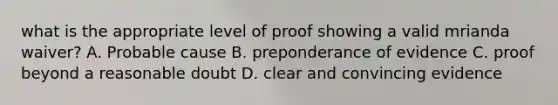 what is the appropriate level of proof showing a valid mrianda waiver? A. Probable cause B. preponderance of evidence C. proof beyond a reasonable doubt D. clear and convincing evidence