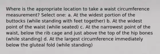 Where is the appropriate location to take a waist circumference measurement? Select one: a. At the widest portion of the buttocks (while standing with feet together) b. At the widest point of the waist (while seated) c. At the narrowest point of the waist, below the rib cage and just above the top of the hip bones (while standing) d. At the largest circumference immediately below the gluteal fold (while standing)