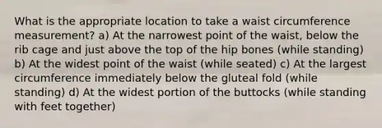 What is the appropriate location to take a waist circumference measurement? a) At the narrowest point of the waist, below the rib cage and just above the top of the hip bones (while standing) b) At the widest point of the waist (while seated) c) At the largest circumference immediately below the gluteal fold (while standing) d) At the widest portion of the buttocks (while standing with feet together)