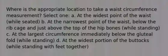 Where is the appropriate location to take a waist circumference measurement? Select one: a. At the widest point of the waist (while seated) b. At the narrowest point of the waist, below the rib cage and just above the top of the hip bones (while standing) c. At the largest circumference immediately below the gluteal fold (while standing) d. At the widest portion of the buttocks (while standing with feet together)