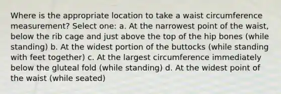 Where is the appropriate location to take a waist circumference measurement? Select one: a. At the narrowest point of the waist, below the rib cage and just above the top of the hip bones (while standing) b. At the widest portion of the buttocks (while standing with feet together) c. At the largest circumference immediately below the gluteal fold (while standing) d. At the widest point of the waist (while seated)