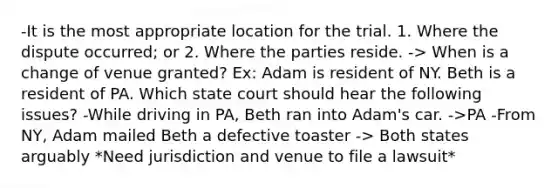 -It is the most appropriate location for the trial. 1. Where the dispute occurred; or 2. Where the parties reside. -> When is a change of venue granted? Ex: Adam is resident of NY. Beth is a resident of PA. Which state court should hear the following issues? -While driving in PA, Beth ran into Adam's car. ->PA -From NY, Adam mailed Beth a defective toaster -> Both states arguably *Need jurisdiction and venue to file a lawsuit*