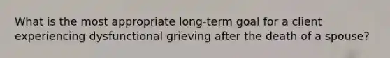 What is the most appropriate long-term goal for a client experiencing dysfunctional grieving after the death of a spouse?