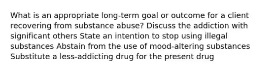 What is an appropriate long-term goal or outcome for a client recovering from substance abuse? Discuss the addiction with significant others State an intention to stop using illegal substances Abstain from the use of mood-altering substances Substitute a less-addicting drug for the present drug