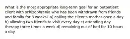 What is the most appropriate long-term goal for an outpatient client with schizophrenia who has been withdrawn from friends and family for 3 weeks? a) calling the client's mother once a day b) allowing two friends to visit every day c) attending day therapy three times a week d) remaining out of bed for 10 hours a day