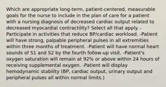 Which are appropriate long-term, patient-centered, measurable goals for the nurse to include in the plan of care for a patient with a nursing diagnosis of decreased cardiac output related to decreased myocardial contractility? Select all that apply. -Participate in activities that reduce BP/cardiac workload. -Patient will have strong, palpable peripheral pulses in all extremities within three months of treatment. -Patient will have normal heart sounds of S1 and S2 by the fourth follow-up visit. -Patient's oxygen saturation will remain at 92% or above within 24 hours of receiving supplemental oxygen. -Patient will display hemodynamic stability (BP, cardiac output, urinary output and peripheral pulses all within normal limits.)