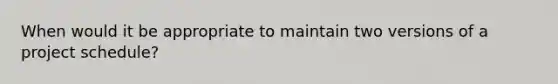 When would it be appropriate to maintain two versions of a project schedule?