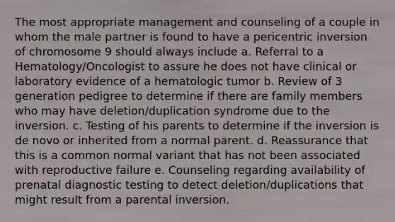 The most appropriate management and counseling of a couple in whom the male partner is found to have a pericentric inversion of chromosome 9 should always include a. Referral to a Hematology/Oncologist to assure he does not have clinical or laboratory evidence of a hematologic tumor b. Review of 3 generation pedigree to determine if there are family members who may have deletion/duplication syndrome due to the inversion. c. Testing of his parents to determine if the inversion is de novo or inherited from a normal parent. d. Reassurance that this is a common normal variant that has not been associated with reproductive failure e. Counseling regarding availability of prenatal <a href='https://www.questionai.com/knowledge/koBMwDEyyl-diagnostic-testing' class='anchor-knowledge'>diagnostic testing</a> to detect deletion/duplications that might result from a parental inversion.