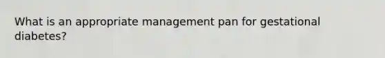What is an appropriate management pan for gestational diabetes?