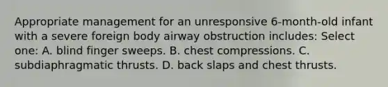 Appropriate management for an unresponsive 6-month-old infant with a severe foreign body airway obstruction includes: Select one: A. blind finger sweeps. B. chest compressions. C. subdiaphragmatic thrusts. D. back slaps and chest thrusts.