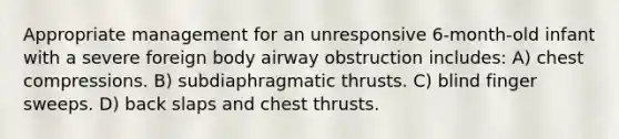 Appropriate management for an unresponsive 6-month-old infant with a severe foreign body airway obstruction includes: A) chest compressions. B) subdiaphragmatic thrusts. C) blind finger sweeps. D) back slaps and chest thrusts.