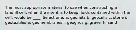 The most appropriate material to use when constructing a landfill cell, when the intent is to keep fluids contained within the cell, would be ____. Select one: a. geonets b. geocells c. stone d. geotextiles e. geomembranes f. geogrids g. gravel h. sand