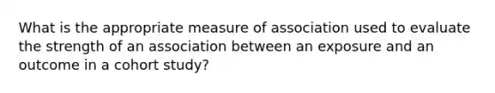 What is the appropriate measure of association used to evaluate the strength of an association between an exposure and an outcome in a cohort study?