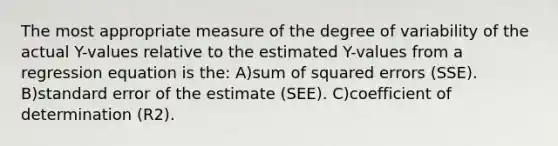 The most appropriate measure of the degree of variability of the actual Y-values relative to the estimated Y-values from a regression equation is the: A)sum of squared errors (SSE). B)standard error of the estimate (SEE). C)coefficient of determination (R2).