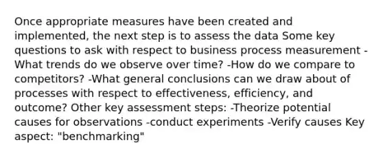 Once appropriate measures have been created and implemented, the next step is to assess the data Some key questions to ask with respect to business process measurement -What trends do we observe over time? -How do we compare to competitors? -What general conclusions can we draw about of processes with respect to effectiveness, efficiency, and outcome? Other key assessment steps: -Theorize potential causes for observations -conduct experiments -Verify causes Key aspect: "benchmarking"