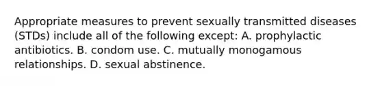 Appropriate measures to prevent sexually transmitted diseases (STDs) include all of the following except: A. prophylactic antibiotics. B. condom use. C. mutually monogamous relationships. D. sexual abstinence.