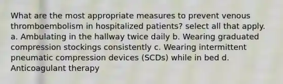 What are the most appropriate measures to prevent venous thromboembolism in hospitalized patients? select all that apply. a. Ambulating in the hallway twice daily b. Wearing graduated compression stockings consistently c. Wearing intermittent pneumatic compression devices (SCDs) while in bed d. Anticoagulant therapy