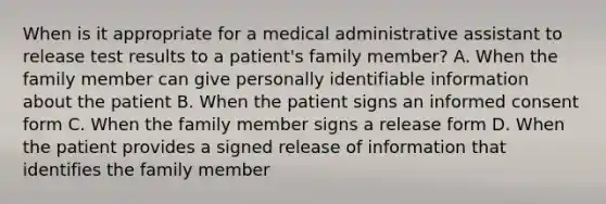 When is it appropriate for a medical administrative assistant to release test results to a patient's family member? A. When the family member can give personally identifiable information about the patient B. When the patient signs an informed consent form C. When the family member signs a release form D. When the patient provides a signed release of information that identifies the family member