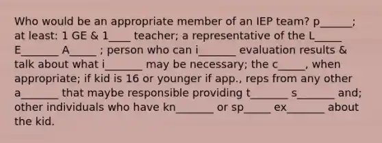 Who would be an appropriate member of an IEP team? p______; at least: 1 GE & 1____ teacher; a representative of the L_____ E_______ A_____ ; person who can i_______ evaluation results & talk about what i_______ may be necessary; the c_____, when appropriate; if kid is 16 or younger if app., reps from any other a_______ that maybe responsible providing t_______ s_______ and; other individuals who have kn_______ or sp_____ ex_______ about the kid.