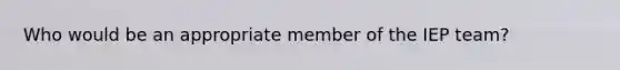 Who would be an appropriate member of the IEP team?