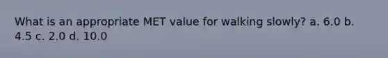 What is an appropriate MET value for walking slowly? a. 6.0 b. 4.5 c. 2.0 d. 10.0