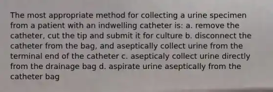 The most appropriate method for collecting a urine specimen from a patient with an indwelling catheter is: a. remove the catheter, cut the tip and submit it for culture b. disconnect the catheter from the bag, and aseptically collect urine from the terminal end of the catheter c. asepticaly collect urine directly from the drainage bag d. aspirate urine aseptically from the catheter bag