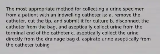 The most appropriate method for collecting a urine specimen from a patient with an indwelling catheter is: a. remove the catheter, cut the tip, and submit it for culture b. disconnect the catheter from the bag, and aseptically collect urine from the terminal end of the catheter c. aseptically collect the urine directly from the drainage bag d. aspirate urine aseptically from the catheter tubing