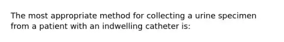 The most appropriate method for collecting a urine specimen from a patient with an indwelling catheter is: