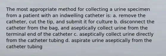 The most appropriate method for collecting a urine specimen from a patient with an indwelling catheter is: a. remove the catheter, cut the tip, and submit it for culture b. disconnect the catheter from the bag, and aseptically collect urine from the terminal end of the catheter c. aseptically collect urine directly from the catheter tubing d. aspirate urine aseptically from the catheter tubing