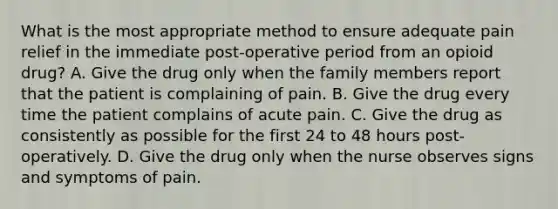 What is the most appropriate method to ensure adequate pain relief in the immediate post-operative period from an opioid drug? A. Give the drug only when the family members report that the patient is complaining of pain. B. Give the drug every time the patient complains of acute pain. C. Give the drug as consistently as possible for the first 24 to 48 hours post-operatively. D. Give the drug only when the nurse observes signs and symptoms of pain.