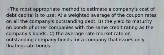 ~The most appropriate method to estimate a company's cost of debt capital is to use: A) a weighted average of the coupon rates on all the company's outstanding debt. B) the yield to maturity on bonds of other companies with the same credit rating as the company's bonds. C) the average rate market rate on outstanding company bonds for a company that issues only floating-rate bonds.