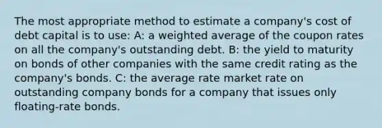 The most appropriate method to estimate a company's cost of debt capital is to use: A: a weighted average of the coupon rates on all the company's outstanding debt. B: the yield to maturity on bonds of other companies with the same credit rating as the company's bonds. C: the average rate market rate on outstanding company bonds for a company that issues only floating-rate bonds.