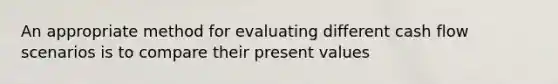 An appropriate method for evaluating different cash flow scenarios is to compare their present values